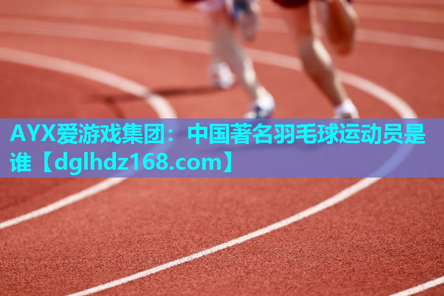 AYX爱游戏集团：中国著名羽毛球运动员是谁